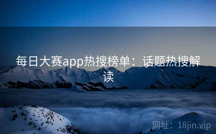 每日大赛app热搜榜单：话题热搜解读