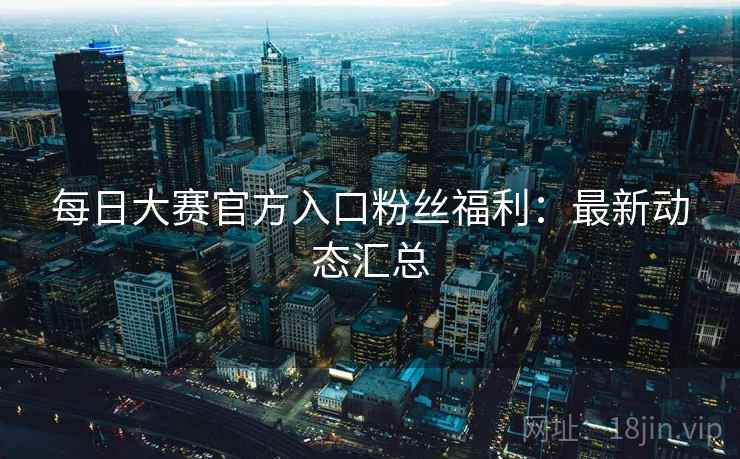 每日大赛官方入口粉丝福利：最新动态汇总