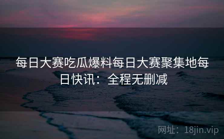 每日大赛吃瓜爆料每日大赛聚集地每日快讯：全程无删减