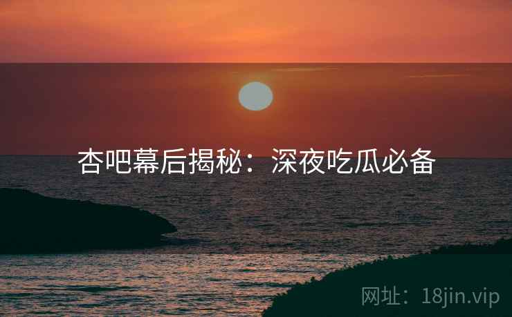 杏吧幕后揭秘：深夜吃瓜必备