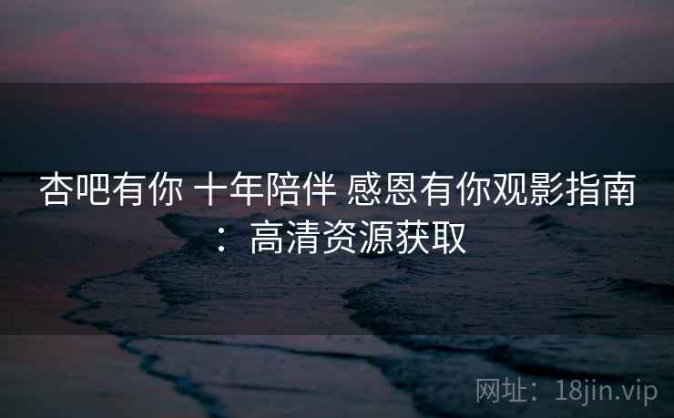 杏吧有你 十年陪伴 感恩有你观影指南：高清资源获取