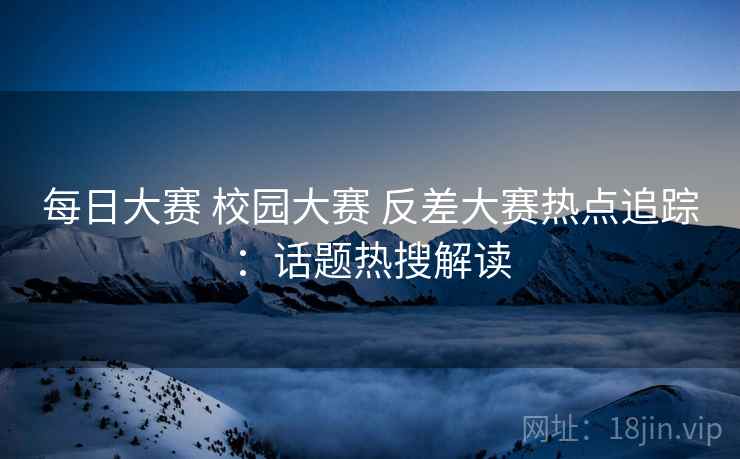 每日大赛 校园大赛 反差大赛热点追踪：话题热搜解读