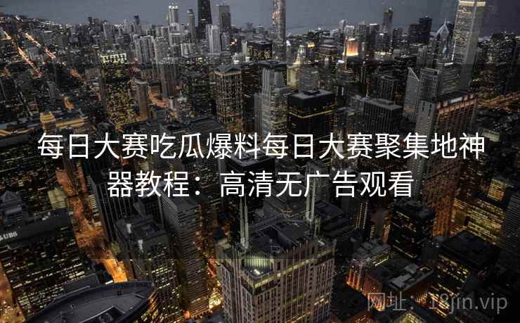 每日大赛吃瓜爆料每日大赛聚集地神器教程：高清无广告观看
