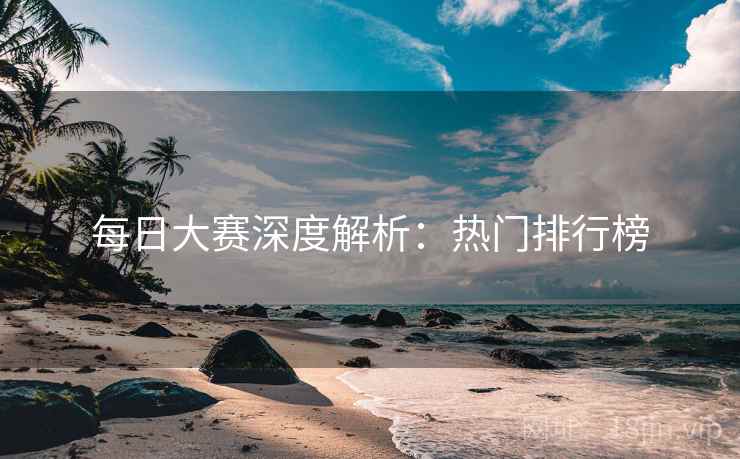 每日大赛深度解析：热门排行榜