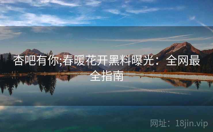 杏吧有你;春暖花开黑料曝光：全网最全指南