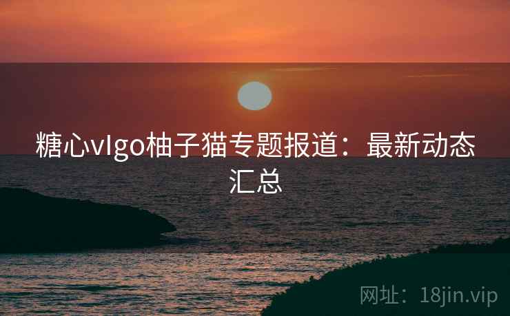 糖心vIgo柚子猫专题报道：最新动态汇总